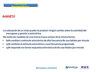 Marcapaso y Anestesia   MAGNETO -La colocación de un imán puede no producir ningún cambio sobre la actividad del marcapaso y pasarlo a asincrónico -No todos los modelos de una misma marca actúan de la misma forma: 60% cambian a estímulo asincrónico de alta frecuencia 80-100 latidos por minuto 25% cambian al estímulo asincrónico a una frecuencia programada 15% responde con breve respuesta asincrónica de 60-100 latidos por minuto Valoración Preanestésica 