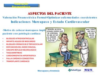 Marcapaso y Anestesia   ASPECTOS DEL PACIENTE  Valoración Preanestésica Formal-Optimizar enfermedades coexistentes Indicaciones Marcapaso y Estado Cardiovascular -Motivo de colocar marcapaso implica  paciente con patología cardiaca BLOQUEO ATRIOVENTRICULAR INFARTO AGUDO DE MIOCARDIO BLOQUEO CRONICO BI O TRIFASCICULAR DISFUNCION DEL NODO SINUSAL SINCOPE REFLEJO NEUROLOGICO TAQUIARRITMIAS CARDIOMIOPATIA HIPERTROFICA FALLA CARDIACA CONGESTIVA TRANSPLANTE CARDIACO Valoración Preanestésica 