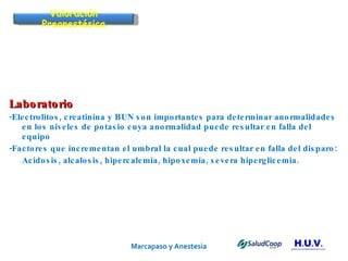 Marcapaso y Anestesia   Laboratorio -Electrolitos, creatinina y BUN son importantes para determinar anormalidades en los niveles de potasio cuya anormalidad puede resultar en falla del equipo -Factores que incrementan el umbral la cual puede resultar en falla del disparo: Acidosis, alcalosis, hipercalemia, hipoxemia, severa hiperglicemia. Valoración Preanestésica 