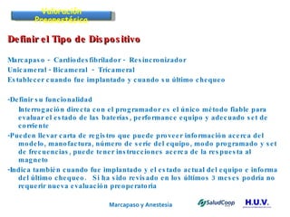 Marcapaso y Anestesia   Definir el Tipo de Dispositivo Marcapaso -  Cardiodesfibrilador -  Resincronizador Unicameral - Bicameral  -  Trícameral Establecer cuando fue implantado y cuando su último chequeo -Definir su funcionalidad Interrogación directa con el programador es el único método fiable   para evaluar el estado de las baterías, performance equipo y adecuado set de corriente -Pueden llevar carta de registro que puede proveer información acerca del modelo, manofactura, número de serie del equipo, modo programado y set de frecuencias, puede tener instrucciones acerca de la respuesta al magneto -Indica también cuando fue implantado y el estado actual del equipo e informa del último chequeo.  Si ha sido revisado en los últimos 3 meses podría no requerir nueva evaluación preoperatoria Valoración Preanestésica 