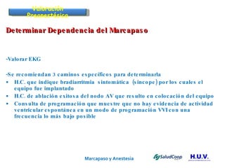 Marcapaso y Anestesia   Determinar Dependencia del Marcapaso -Valorar EKG -Se recomiendan 3 caminos específicos para determinarla  H.C. que indique bradiarritmia  sintomática  (sincope) por los cuales el equipo fue implantado H.C. de ablación exitosa del nodo AV que resulto en colocación del equipo Consulta de programación que muestre que no hay evidencia de actividad ventricular espontánea en un modo de programación VVI con una frecuencia lo más bajo posible Valoración Preanestésica 