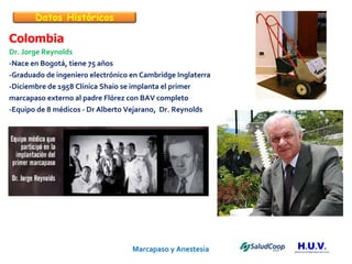 Marcapaso y Anestesia   Colombia Dr. Jorge Reynolds -Nace en Bogotá, tiene 75 años -Graduado de ingeniero electrónico en Cambridge Inglaterra -Diciembre de 1958 Clínica Shaio se implanta el primer marcapaso externo al padre Flórez con BAV completo -Equipo de 8 médicos - Dr Alberto Vejarano,  Dr. Reynolds Datos Históricos 