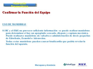 Marcapaso y Anestesia   Confirmar la Función del Equipo  USO DE MANIOBRAS Si HC y el EKG no proveen suficiente información  se puede realizar maniobras para determinar si hay un apropiado sensado, disparo y captura mecánica.  Puede realizarse maniobras de valsalva o administración de dosis pequeñas de Edrofonio, Esmolol o Adenosina.  Todas estas maniobras pueden causar bradicardia que podría revelar la función del aparato. Valoración Preanestésica 