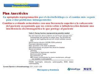Marcapaso y Anestesia   Plan Anestésico -La  apropiada reprogramación  por el electrofisiólogo es el camino más seguro para evitar problemas intraoperatorios Cambiar a estímulo asincrónico con una frecuencia superior a la subyacente del paciente asegurando que no exista sobre o infradetección durante una interferencia electromagnética lo que protege al paciente Valoración Preanestésica 