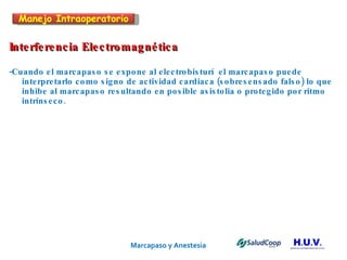 Marcapaso y Anestesia   Interferencia Electromagnética -Cuando el marcapaso se expone al electrobisturí  el marcapaso puede  interpretarlo como signo de actividad cardiaca (sobresensado falso) lo que inhibe al marcapaso resultando en posible asistolia o protegido por ritmo intrínseco. Manejo Intraoperatorio 