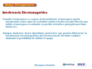 Marcapaso y Anestesia   Interferencia Electromagnética -Cuando el marcapaso se expone al electrobisturí  el marcapaso puede  interpretarlo como signo de actividad cardiaca (sobresensado falso) lo que inhibe al marcapaso resultando en posible asistolia o protegido por ritmo intrínseco. -Equipos modernos tienen algorritmos protectivos que pueden diferenciar  la interferencia electromagnética del electrocauterio del ritmo cardiaco  limitando la posibilidad de inhibir el equipo Manejo Intraoperatorio 