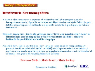Marcapaso y Anestesia   Interferencia Electromagnética -Cuando el marcapaso se expone al electrobisturí  el marcapaso puede  interpretarlo como signo de actividad cardiaca (sobresensado falso) lo que inhibe al marcapaso resultando en posible asistolia o protegido por ritmo intrínseco. -Equipos modernos tienen algorritmos protectivos que pueden diferenciar  la interferencia electromagnética del electrocauterio del ritmo cardiaco  limitando la posibilidad de inhibir el equipo -Cuando hay signos sostenidos  hay equipos  que pueden temporalmente pasar a modo asincrónico (VOO  o DOO) hasta que termine el estímulo y regresa a su modo anterior y otros se quedan asincrónicos así se termine el estímulo con posterior reprogramación externa Power on Mode  -  Modo Reset  -  Modo Backup Manejo Intraoperatorio 