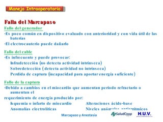 Marcapaso y Anestesia   Falla del Marcapaso Fallo del generador  -Es poco común en dispositivo evaluado con anterioridad y con vida útil de las baterías -El electrocauterio puede dañarlo  Fallo del cable -Es infrecuente y puede provocar: Infradetección (no detecta actividad intrínseca) Sobredetección ( detecta actividad no intrínseca) Perdida de captura (incapacidad para aportar energía suficiente) Fallo de la captura -Debido a cambios en el miocardio que aumentan periodo refractario o aumentan el requerimiento de energía producido por: Isquemia o infarto de miocardio Alteraciones ácido-base Anomalías electrolíticas Niveles anómalos antiarrítmicos Manejo Intraoperatorio 