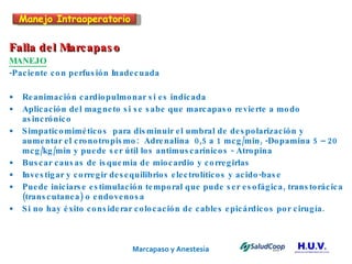 Marcapaso y Anestesia   Falla del Marcapaso MANEJO -Paciente con perfusión Inadecuada Reanimación cardiopulmonar si es indicada Aplicación del magneto si se sabe que marcapaso revierte a modo asincrónico Simpaticomiméticos  para disminuir el umbral de despolarización y aumentar el cronotropismo:  Adrenalina  0,5 a 1 mcg/min, -Dopamina 5 – 20 mcg/kg/min y puede ser útil los antimuscarínicos - Atropina  Buscar causas de isquemia de miocardio y corregirlas Investigar y corregir desequilibrios electrolíticos y acido-base Puede iniciarse estimulación temporal que pude ser esofágica, transtorácica (transcutanea) o endovenosa Si no hay éxito considerar colocación de cables epicárdicos por cirugía. Manejo Intraoperatorio 