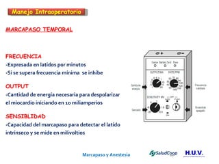 Marcapaso y Anestesia   MARCAPASO TEMPORAL FRECUENCIA -Expresada en latidos por minutos -Si se supera frecuencia mínima  se inhibe  OUTPUT -Cantidad de energía necesaria para despolarizar el miocardio iniciando en 10 miliamperios SENSIBLIDAD -Capacidad del marcapaso para detectar el latido  intrínseco y se mide en milivoltios  Manejo Intraoperatorio 