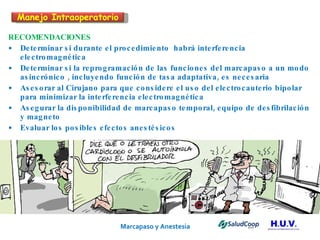 Marcapaso y Anestesia   RECOMENDACIONES Determinar si durante el procedimiento  habrá interferencia electromagnética Determinar si la reprogramación de las funciones del marcapaso a un modo asincrónico , incluyendo función de tasa adaptativa, es necesaria Asesorar al Cirujano para que considere el uso del electrocauterio bipolar para minimizar la interferencia electromagnética Asegurar la disponibilidad de marcapaso temporal, equipo de desfibrilación y magneto Evaluar los posibles efectos anestésicos Manejo Intraoperatorio 