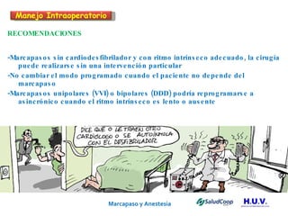 Marcapaso y Anestesia   RECOMENDACIONES -Marcapasos sin cardiodesfibrilador y con ritmo intrínseco adecuado, la cirugía puede realizarse sin una intervención particular -No cambiar el modo programado cuando el paciente no depende del marcapaso -Marcapasos unipolares (VVI) o bipolares (DDD) podría reprogramarse a asincrónico cuando el ritmo intrínseco es lento o ausente Manejo Intraoperatorio 