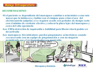 Marcapaso y Anestesia   RECOMENDACIONES -Si el paciente es dependiente del marcapaso cambiar a asincrónico a una rata mayor que la intrínseca y hablar con el cirujano para evitar el uso  del electrocauterio unipolar, si se requiere usarlo con periodos de tiempo corto con el mínimo de corriente efectivo y colocar la placa lejos del marcapaso y cerca del sitio operatorio -Los CDI la detección de taquicardia o habilidad para liberar shock podría ser desactivada -Los marcapasos biventriculares pueden programarse asincrónicos cuando sea necesario con un equipo de programación o con un magneto permitiendo que el resincronizador sea mantenido Manejo Intraoperatorio 