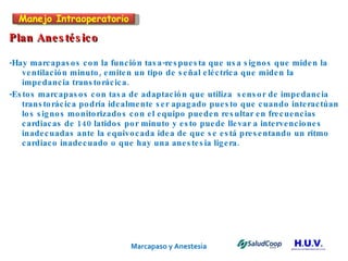 Marcapaso y Anestesia   Plan Anestésico -Hay marcapasos con la función tasa-respuesta que usa signos que miden la ventilación minuto, emiten un tipo de señal eléctrica que miden la impedancia transtorácica.  -Estos marcapasos con tasa de adaptación que utiliza  sensor de impedancia transtorácica podría idealmente ser apagado puesto que cuando interactúan los signos monitorizados con el equipo pueden resultar en frecuencias cardiacas de 140 latidos por minuto y esto puede llevar a intervenciones inadecuadas ante la equivocada idea de que se está presentando un ritmo cardiaco inadecuado o que hay una anestesia ligera. Manejo Intraoperatorio 