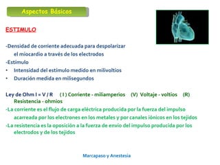 Marcapaso y Anestesia   ESTIMULO -Densidad de corriente adecuada para despolarizar  el miocardio a través de los electrodos  -Estímulo Intensidad del estímulo medido en milivoltios Duración medida en milisegundos Ley de Ohm I = V / R  ( I ) Corriente - miliamperios  (V)  Voltaje - voltios  (R)  Resistencia - ohmios -La corriente es el flujo de carga eléctrica producida por la fuerza del impulso acarreada por los electrones en los metales y por canales iónicos en los tejidos -La resistencia es la oposición a la fuerza de envío del impulso producida por los electrodos y de los tejidos Aspectos Básicos 