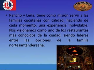• Rancho y Leña, tiene como misión servir a las
familias cucuteñas con calidad, haciendo de
cada momento, una experiencia inolvidable.
Nos visionamos como uno de los restaurantes
más conocidos de la ciudad, siendo líderes
entre las opciones de la familia
nortesantandereana.
 