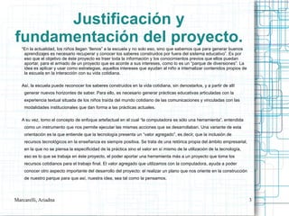 Justificación y
fundamentación del proyecto.
   “En la actualidad, los niños llegan “llenos” a la escuela y no solo eso, sino que sabemos que para generar buenos
    aprendizajes es necesario recuperar y conocer los saberes construidos por fuera del sistema educativo”. Es por
    eso que el objetivo de éste proyecto es traer toda la información y los conocimientos previos que ellos puedan
    aportar, para el armado de un proyecto que es acorde a sus intereses, como lo es un “parque de diversiones”. La
    idea es aplicar y usar como estrategias, aquellos intereses que ayudan al niño a internalizar contenidos propios de
    la escuela en la interacción con su vida cotidiana.

   Así, la escuela puede reconocer los saberes construidos en la vida cotidiana, sin denostarlos, y a partir de allí
    generar nuevos horizontes de saber. Para ello, es necesario generar prácticas educativas articuladas con la
    experiencia textual situada de los niños traída del mundo cotidiano de las comunicaciones y vinculadas con las
    modalidades institucionales que dan forma a las prácticas actuales.

   A su vez, tomo el concepto de enfoque artefactual en el cual “la computadora es sólo una herramienta”, entendida
    como un instrumento que nos permite ejecutar las mismas acciones que se desarrollaban. Una variante de esta
    orientación es la que entiende que la tecnología presenta un “valor agregado”, es decir, que la inclusión de
    recursos tecnológicos en la enseñanza es siempre positiva. Se trata de una retórica propia del ámbito empresarial,
    en la que no se piensa la especificidad de la práctica sino el valor en sí mismo de la utilización de la tecnología,
    eso es lo que se trabaja en éste proyecto, el poder aportar una herramienta más a un proyecto que toma los
    recursos cotidianos para el trabajo final. El valor agregado que utilizamos con la computadora, ayuda a poder
    conocer otro aspecto importante del desarrollo del proyecto: el realizar un plano que nos oriente en la construcción
    de nuestro parque para que así, nuestra idea, sea tal como la pensamos.




Marcarelli, Ariadna                                                                                                        3
 