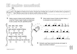 El pulsopulsopulsopulso es el latido de la música. Al igual que el latido de tu corazón, la música tiene su propio la-
tido. Muchas veces el pie sin darnos cuenta marca ese latido.
Recuerda
Vamos a buscar el pulso en esta retahíla de echar
a suertes. Prueba a seguir el pulso con alguna par-
te de tu cuerpo. Para ello, apréndela primero.
Una, dola, tela, catola
quila, quilete, estaba la Reina
en su gabinete. Vino Gil
apagó el candil, candil candilón.
Cuenta las veinte que las veinte son.
Ahora vamos a buscar el pulso en estos ritmos, y
lo colocamos con una rayita encima.
Contesta: ¿qué figura musical coincide con el pulso: la
negra, la corchea o la blanca?
Lenguaje musical tercero 11
 