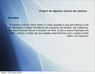 Origem de algumas marcas de sucesso

        Parmalat

          O italiano Calisto Tanzi tinha 21 anos quando o seu pai morreu e ele
         foi obrigado a cuidar da fábrica de presunto da família, em Collechio.
         Até que resolveu inovar e investir no leite. Criou a marca Parmalat em
          1962: juntou o nome de sua cidade natal (Parma) com a palavra leite
                                                              (latte, em italiano).




sábado, 19 de março de 2011
 