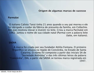 Origem de algumas marcas de sucesso

        Parmalat

          O italiano Calisto Tanzi tinha 21 anos quando o seu pai morreu e ele
         foi obrigado a cuidar da fábrica de presunto da família, em Collechio.
         Até que resolveu inovar e investir no leite. Criou a marca Parmalat em
          1962: juntou o nome de sua cidade natal (Parma) com a palavra leite
                                                              (latte, em italiano).


         SADIA
              A marca foi criada por seu fundador Attilio Fontana. O primeiro
             frigoríﬁco se situava na região de Concórdia, no Estado de Santa
                     Catarina. O nome foi composto a partir das iniciais SA de
                     “Sociedade Anônima” e das três últimas letras da palavra
           “Concórdia”, DIA, a partir daí SADIA se tornou marca registrada em
                                                                         1947.



sábado, 19 de março de 2011
 