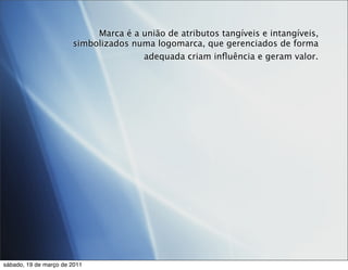 Marca é a união de atributos tangíveis e intangíveis,
                       simbolizados numa logomarca, que gerenciados de forma
                                      adequada criam inﬂuência e geram valor.




sábado, 19 de março de 2011
 