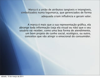 Marca é a união de atributos tangíveis e intangíveis,
                       simbolizados numa logomarca, que gerenciados de forma
                                      adequada criam inﬂuência e geram valor.


                           A marca é mais que a sua representação gráﬁca, ela
                     abrange toda informação (seja ela visual ou não) que o seu
                     usuário vai receber, como uma boa forma de atendimento,
                          um bom projeto de cunho social, ecológico, ou outro,
                         conceitos que vão atingir o emocional do consumidor.




sábado, 19 de março de 2011
 