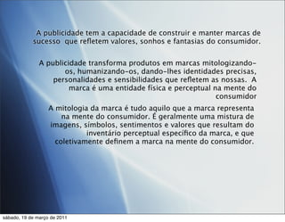 A publicidade tem a capacidade de construir e manter marcas de
            sucesso que reﬂetem valores, sonhos e fantasias do consumidor.


               A publicidade transforma produtos em marcas mitologizando-
                      os, humanizando-os, dando-lhes identidades precisas,
                   personalidades e sensibilidades que reﬂetem as nossas. A
                        marca é uma entidade física e perceptual na mente do
                                                                  consumidor
                   A mitologia da marca é tudo aquilo que a marca representa
                       na mente do consumidor. É geralmente uma mistura de
                   imagens, símbolos, sentimentos e valores que resultam do
                              inventário perceptual especíﬁco da marca, e que
                     coletivamente deﬁnem a marca na mente do consumidor.




sábado, 19 de março de 2011
 