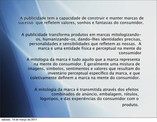 A publicidade tem a capacidade de construir e manter marcas de
            sucesso que reﬂetem valores, sonhos e fantasias do consumidor.


               A publicidade transforma produtos em marcas mitologizando-
                      os, humanizando-os, dando-lhes identidades precisas,
                   personalidades e sensibilidades que reﬂetem as nossas. A
                        marca é uma entidade física e perceptual na mente do
                                                                  consumidor
                   A mitologia da marca é tudo aquilo que a marca representa
                       na mente do consumidor. É geralmente uma mistura de
                   imagens, símbolos, sentimentos e valores que resultam do
                              inventário perceptual especíﬁco da marca, e que
                     coletivamente deﬁnem a marca na mente do consumidor.


                         A mitologia da marca é transmitida através dos efeitos
                                 combinados de anúncio, embalagem, rótulos,
                           logotipos, e das experiências do consumidor com o
                                                                      produto.


sábado, 19 de março de 2011
 