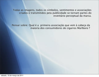 Todas as imagens, todos os símbolos, sentimentos e associações
                  criados e transmitidos pela publicidade se tornam partes do
                                               inventário perceptual da marca.


             Pensar sobre: Qual é a primeira associação que vem à cabeça da
                            maioria dos consumidores de cigarros Marlboro ?




sábado, 19 de março de 2011
 