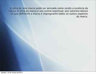 A alma de uma marca pode ser pensada como sendo a essência da
         marca. A alma da marca é seu centro espiritual, o(s) valor(es) básico
          (s) que deﬁne(m) a marca e impregna(m) todos os outros aspectos
                                                                    da marca.




sábado, 19 de março de 2011
 