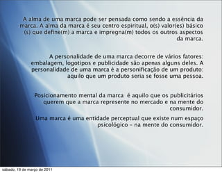 A alma de uma marca pode ser pensada como sendo a essência da
         marca. A alma da marca é seu centro espiritual, o(s) valor(es) básico
          (s) que deﬁne(m) a marca e impregna(m) todos os outros aspectos
                                                                    da marca.


                     A personalidade de uma marca decorre de vários fatores:
               embalagem, logotipos e publicidade são apenas alguns deles. A
               personalidade de uma marca é a personiﬁcação de um produto:
                           aquilo que um produto seria se fosse uma pessoa.


                 Posicionamento mental da marca é aquilo que os publicitários
                    querem que a marca represente no mercado e na mente do
                                                                consumidor.
                 Uma marca é uma entidade perceptual que existe num espaço
                                     psicológico – na mente do consumidor.




sábado, 19 de março de 2011
 