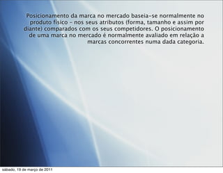 Posicionamento da marca no mercado baseia-se normalmente no
             produto físico – nos seus atributos (forma, tamanho e assim por
           diante) comparados com os seus competidores. O posicionamento
             de uma marca no mercado é normalmente avaliado em relação a
                                   marcas concorrentes numa dada categoria.




sábado, 19 de março de 2011
 