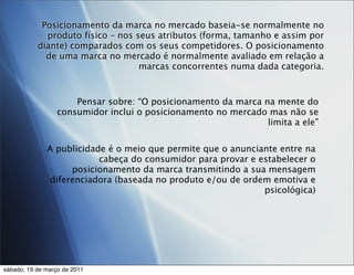Posicionamento da marca no mercado baseia-se normalmente no
             produto físico – nos seus atributos (forma, tamanho e assim por
           diante) comparados com os seus competidores. O posicionamento
             de uma marca no mercado é normalmente avaliado em relação a
                                   marcas concorrentes numa dada categoria.



                      Pensar sobre: “O posicionamento da marca na mente do
                  consumidor inclui o posicionamento no mercado mas não se
                                                                limita a ele”


              A publicidade é o meio que permite que o anunciante entre na
                          cabeça do consumidor para provar e estabelecer o
                    posicionamento da marca transmitindo a sua mensagem
               diferenciadora (baseada no produto e/ou de ordem emotiva e
                                                              psicológica)




sábado, 19 de março de 2011
 