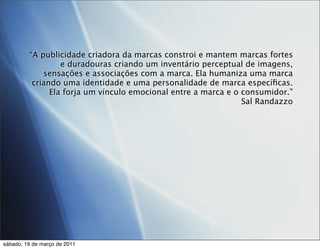 “A publicidade criadora da marcas constroi e mantem marcas fortes
                  e duradouras criando um inventário perceptual de imagens,
             sensações e associações com a marca. Ela humaniza uma marca
          criando uma identidade e uma personalidade de marca especíﬁcas.
               Ela forja um vínculo emocional entre a marca e o consumidor.”
                                                                Sal Randazzo




sábado, 19 de março de 2011
 