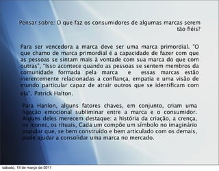 Pensar sobre: O que faz os consumidores de algumas marcas serem
                                                                tão ﬁéis?


         Para ser vencedora a marca deve ser uma marca primordial. "O
         que chamo de marca primordial é a capacidade de fazer com que
         as pessoas se sintam mais à vontade com sua marca do que com
         outras", “Isso acontece quando as pessoas se sentem membros da
         comunidade formada pela marca          e    essas marcas estão
         inerentemente relacionadas a conﬁança, empatia e uma visão de
         mundo particular capaz de atrair outros que se identiﬁcam com
         ela”. Patrick Halton.

          Para Hanlon, alguns fatores chaves, em conjunto, criam uma
          ligação emocional subliminar entre a marca e o consumidor.
          Alguns deles merecem destaque: a história da criação, a crença,
          os ícones, os rituais, Cada um compõe um símbolo no imaginário
          popular que, se bem construído e bem articulado com os demais,
          pode ajudar a consolidar uma marca no mercado.




sábado, 19 de março de 2011
 