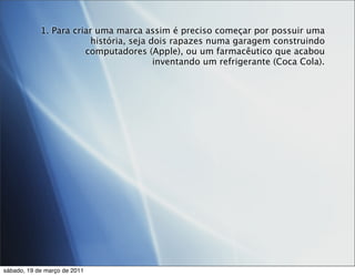 1. Para criar uma marca assim é preciso começar por possuir uma
                         história, seja dois rapazes numa garagem construindo
                       computadores (Apple), ou um farmacêutico que acabou
                                         inventando um refrigerante (Coca Cola).




sábado, 19 de março de 2011
 