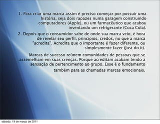 1. Para criar uma marca assim é preciso começar por possuir uma
                         história, seja dois rapazes numa garagem construindo
                       computadores (Apple), ou um farmacêutico que acabou
                                         inventando um refrigerante (Coca Cola).
            2. Depois que o consumidor sabe de onde sua marca veio, é hora
                     de revelar seu perﬁl, princípios, credos, no que a marca
                   "acredita". Acredita que o importante é fazer diferente, ou
                                               simplesmente fazer (Just do it).
                 Marcas de sucesso reúnem comunidades de pessoas que se
             assemelham em suas crenças. Porque acreditam acabam tendo a
                  sensação de pertencimento ao grupo. Esse é o fundamento
                             também para as chamadas marcas emocionais.




sábado, 19 de março de 2011
 