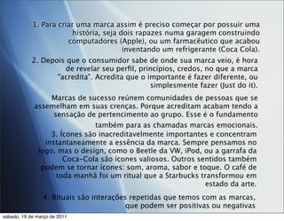 1. Para criar uma marca assim é preciso começar por possuir uma
                         história, seja dois rapazes numa garagem construindo
                       computadores (Apple), ou um farmacêutico que acabou
                                         inventando um refrigerante (Coca Cola).
            2. Depois que o consumidor sabe de onde sua marca veio, é hora
                     de revelar seu perﬁl, princípios, credos, no que a marca
                   "acredita". Acredita que o importante é fazer diferente, ou
                                               simplesmente fazer (Just do it).
                  Marcas de sucesso reúnem comunidades de pessoas que se
             assemelham em suas crenças. Porque acreditam acabam tendo a
                   sensação de pertencimento ao grupo. Esse é o fundamento
                               também para as chamadas marcas emocionais.
                  3. Ícones são inacreditavelmente importantes e concentram
                instantaneamente a essência da marca. Sempre pensamos no
              logo, mas o design, como o Beetle da VW, iPod, ou a garrafa da
                      Coca-Cola são ícones valiosos. Outros sentidos também
               podem se tornar ícones: som, aroma, sabor e toque. O café de
                    toda manhã foi um ritual que a Starbucks transformou em
                                                              estado da arte.
                4. Rituais são interações repetidas que temos com as marcas,
                                         que podem ser positivas ou negativas
sábado, 19 de março de 2011
 