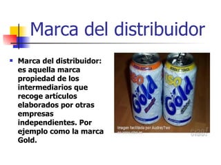 Marca del distribuidor Marca del distribuidor: es aquella marca propiedad de los intermediarios que recoge artículos elaborados por otras empresas independientes. Por ejemplo como la marca Gold. 