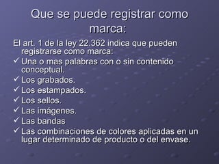 Que se puede registrar como
             marca:
El art. 1 de la ley 22.362 indica que pueden
  registrarse como marca:
 Una o mas palabras con o sin contenido
  conceptual.
 Los grabados.
 Los estampados.
 Los sellos.
 Las imágenes.
 Las bandas
 Las combinaciones de colores aplicadas en un
  lugar determinado de producto o del envase.
 