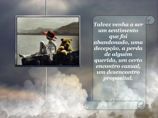 Talvez venha a ser um sentimento que foi abandonado, uma decepção, a perda de alguém querido, um certo encontro casual, um desencontro proposital. 
