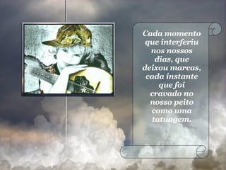 Cada momento que interferiu nos nossos dias, que deixou marcas, cada instante que foi cravado no nosso peito como uma tatuagem. 