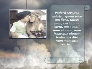 Poderá ser uma música, quem sabe um livro, talvez uma poesia, uma carta, um e-mail, uma viagem, uma frase que alguém tenha nos dito num momento certo.  