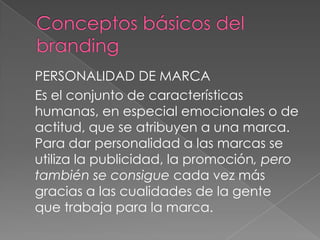 PERSONALIDAD DE MARCA
Es el conjunto de características
humanas, en especial emocionales o de
actitud, que se atribuyen a una marca.
Para dar personalidad a las marcas se
utiliza la publicidad, la promoción, pero
también se consigue cada vez más
gracias a las cualidades de la gente
que trabaja para la marca.
 