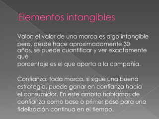 Valor: el valor de una marca es algo intangible
pero, desde hace aproximadamente 30
años, se puede cuantificar y ver exactamente
qué
porcentaje es el que aporta a la compañía.
Confianza: toda marca, si sigue una buena
estrategia, puede ganar en confianza hacia
el consumidor. En este ámbito hablamos de
confianza como base o primer paso para una
fidelización continua en el tiempo.
 