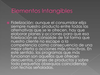  Fidelización: aunque el consumidor elija
siempre nuestro producto entre todas las
alternativas que se le ofrecen, hay que
elaborar planes y acciones para que esa
fidelización se consolide de tal forma que
nuestro cliente no escape a la
competencia como consecuencia de una
mejor oferta o acciones más atractivas. En
este sentido, los programas que más
funcionan son aquellos que ofrecen
descuentos, canjes de productos y sobre
todo pequeños obsequios coincidiendo
con fechas señaladas.
 