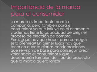 La marca es importante para la
compañía, pero también para el
consumidor ya que influye en él altamente
y además tiene la capacidad de dirigir el
proceso de elección de compra.
Pero, ¿qué hay que hacer para conseguir
esta premisa? En primer lugar hay que
tener en cuenta ciertas consideraciones
que servirán de base para conseguir crear
valor hacia el consumidor y que
dependerán también del tipo de producto
que la marca quiera lanzar.
 