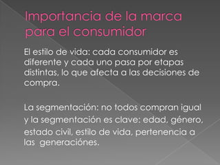 El estilo de vida: cada consumidor es
diferente y cada uno pasa por etapas
distintas, lo que afecta a las decisiones de
compra.
La segmentación: no todos compran igual
y la segmentación es clave: edad, género,
estado civil, estilo de vida, pertenencia a
las generaciónes.
 