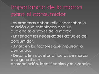 Las empresas deben reflexionar sobre la
relación que establecen con sus
audiencias a través de la marca.
- Entiendan las necesidades actuales del
consumidor.
- Analicen los factores que impulsan la
demanda.
- Desarrollen aquellos atributos de marca
que garanticen
diferenciación, identificación y relevancia.
 