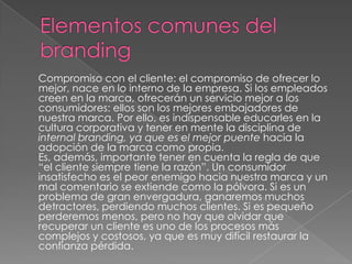 Compromiso con el cliente: el compromiso de ofrecer lo
mejor, nace en lo interno de la empresa. Si los empleados
creen en la marca, ofrecerán un servicio mejor a los
consumidores: ellos son los mejores embajadores de
nuestra marca. Por ello, es indispensable educarles en la
cultura corporativa y tener en mente la disciplina de
internal branding, ya que es el mejor puente hacia la
adopción de la marca como propia.
Es, además, importante tener en cuenta la regla de que
“el cliente siempre tiene la razón”. Un consumidor
insatisfecho es el peor enemigo hacia nuestra marca y un
mal comentario se extiende como la pólvora. Si es un
problema de gran envergadura, ganaremos muchos
detractores, perdiendo muchos clientes. Si es pequeño
perderemos menos, pero no hay que olvidar que
recuperar un cliente es uno de los procesos más
complejos y costosos, ya que es muy difícil restaurar la
confianza pérdida.
 
